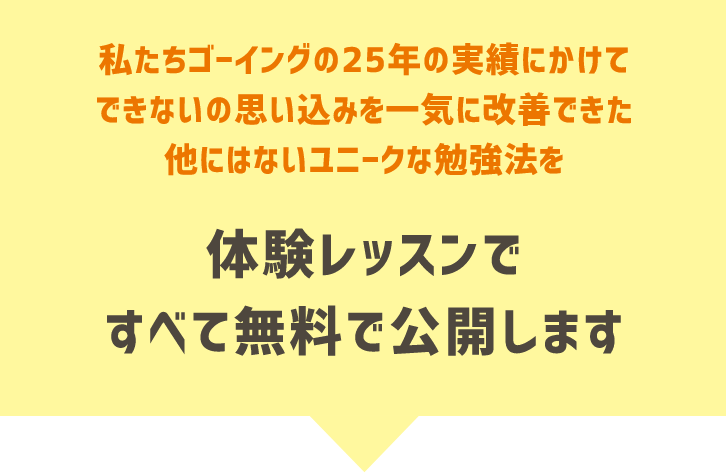 ボタン 私たちゴーイングの25年の実績にかけてできないの思い込みを一気に改善できた他にはないユニークな勉強法を、体験レッスンですべて無料で公開します