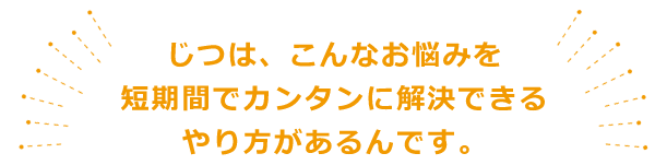 じつは、こんなお悩みを短期間でカンタンに解決できるやり方があるんです。