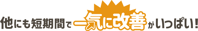 他にも短期間で一気に改善がいっぱい!